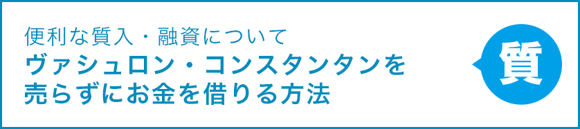 便利な質入・融資について ヴァシュロン・コンスタンタンを売らずにお金を借りる方法